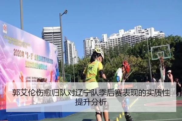 郭艾伦伤愈归队对辽宁队季后赛表现的实质性提升分析