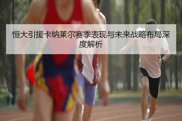 恒大引援卡纳莱尔赛季表现与未来战略布局深度解析
